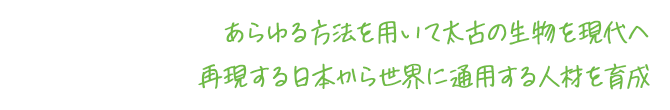 あらゆる方法を用いて太古の生物を現代へ再現する日本から世界に通用する人材を育成