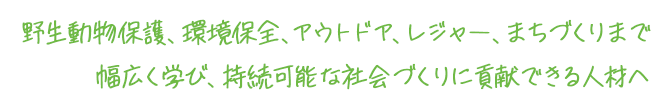 野生動物保護、環境保全、アウトドア、レジャー、まちづくりまで幅広く学び、持続可能な社会づくりに貢献できる人材へ